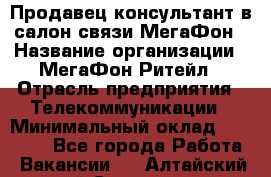 Продавец-консультант в салон связи МегаФон › Название организации ­ МегаФон Ритейл › Отрасль предприятия ­ Телекоммуникации › Минимальный оклад ­ 16 000 - Все города Работа » Вакансии   . Алтайский край,Славгород г.